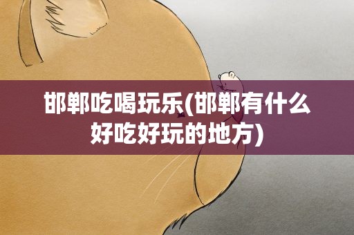 邯郸吃喝玩乐(邯郸有什么好吃好玩的地方)