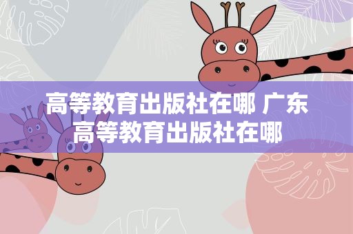 高等教育出版社在哪 广东高等教育出版社在哪