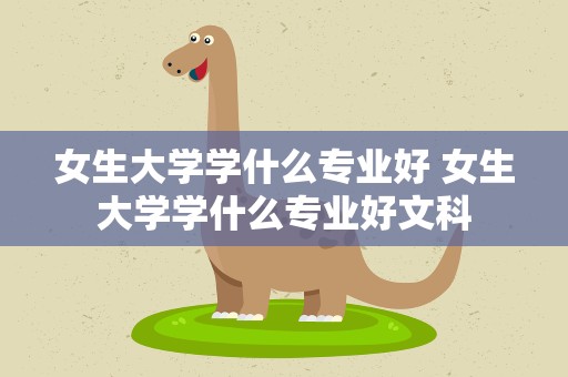 女生大学学什么专业好 女生大学学什么专业好文科
