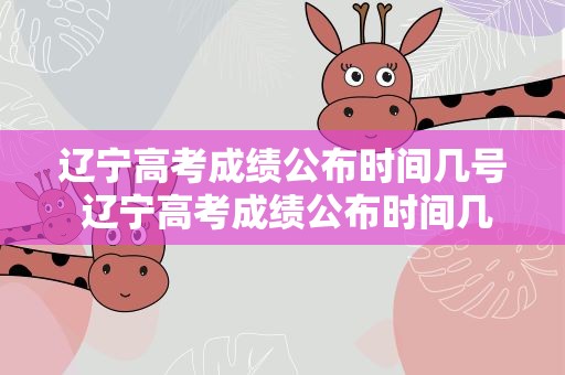 辽宁高考成绩公布时间几号 辽宁高考成绩公布时间几号啊