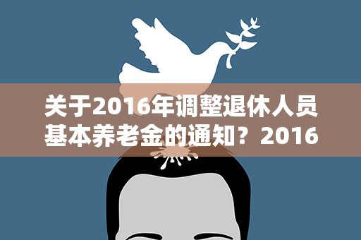 关于2016年调整退休人员基本养老金的通知？2016年机关退休金养老金上调