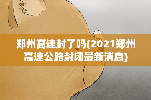 郑州高速封了吗(2021郑州高速公路封闭最新消息)