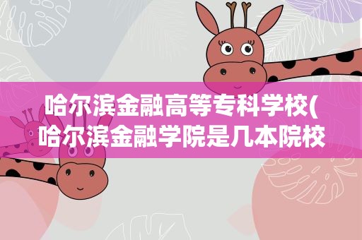 哈尔滨金融高等专科学校(哈尔滨金融学院是几本院校)