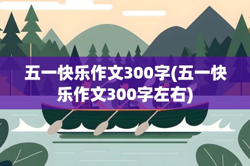 五一快乐作文300字(五一快乐作文300字左右)