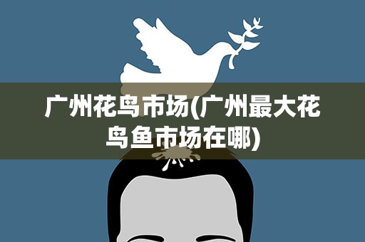 广州花鸟市场(广州最大花鸟鱼市场在哪)