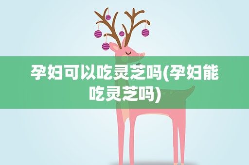 孕妇可以吃灵芝吗(孕妇能吃灵芝吗)