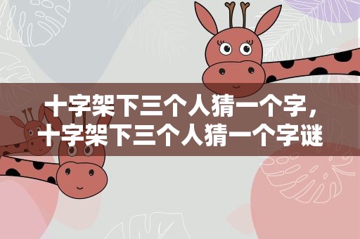 十字架下三个人猜一个字，十字架下三个人猜一个字谜