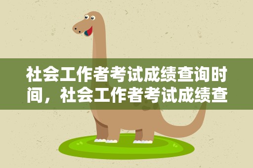 社会工作者考试成绩查询时间，社会工作者考试成绩查询时间表